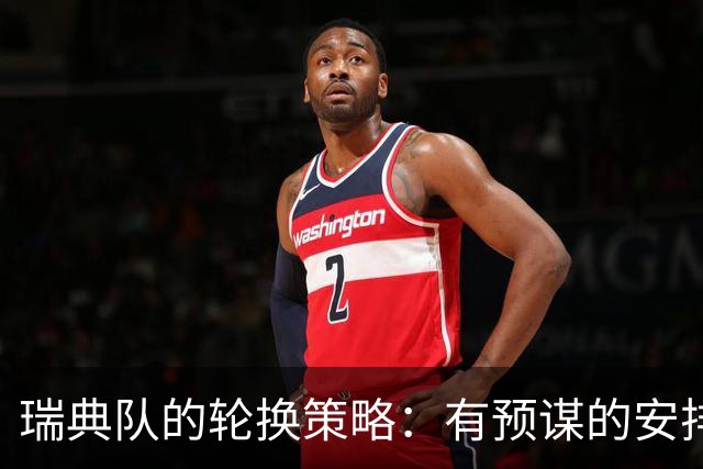 瑞典队的轮换策略：有预谋的安排与小心翼翼的平衡